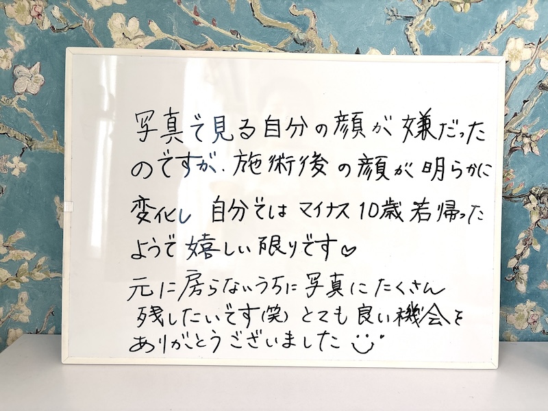 お客様の感想「写真で見る自分の顔が嫌だったのですが、施術後の顔が明らかに変化し自分ではマイナス10歳若がえったようで幕しい限りです。
元に房らないうちに写真にたくさん残したいです(笑)とても良い機会をありがとうございました」