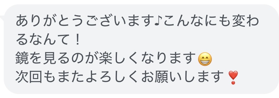 お客様からのメッセージ「ありがとうございます♪こんなにも変わるなんて!
鏡を見るのが楽しくなります
次回もまたよろしくお願いします!」