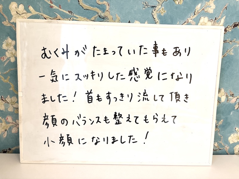 お客様の感想「むくみがたまっていた事もあり一気にスッキリした感覚になりました！首もすっきり流して頂き顔のバランスも整えてもらえて小顔になりました！」