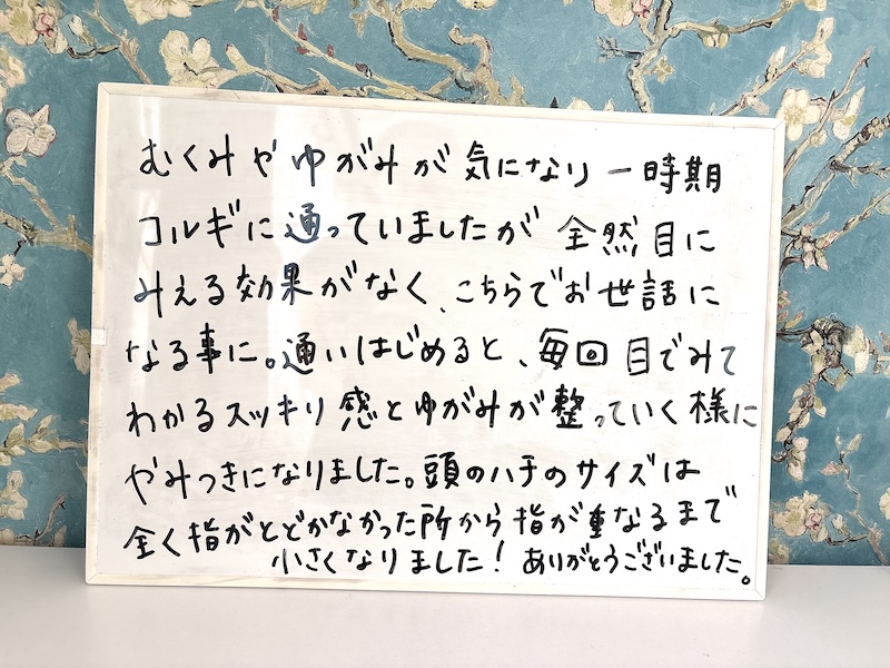 むくみやゆがみが気になり一時期コルギに通っていましたが全然目にみえる効果がなく、こちらでお世話になる事に。通いはじめると、毎回目でみてわかるスッキリ感とゆがみが整っていく様にやみつきになりました。頭のハチのサイズは全く指がとどかなかった所から指が重なるまで小さくなりました！ありがとうございました。
