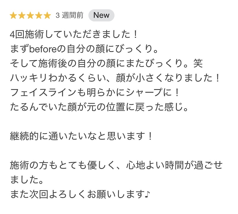 お客様の口コミ「4回施術していただきました！ まずbeforeの自分の顔にびっくり。 そして施術後の自分の顔にまたびっくり。笑 ハッキリわかるくらい、顔が小さくなりました！ フェイスラインも明らかにシャープに！ たるんでいた顔が元の位置に戻った感じ。 継続的に通いたいなと思います！ 施術の方もとても優しく、心地よい時間が過ごせました。 また次回よろしくお願いします♪」